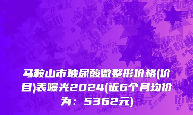 马鞍山市玻尿酸微整形价格(价目)表曝光2024(近6个月均价为：5362元)