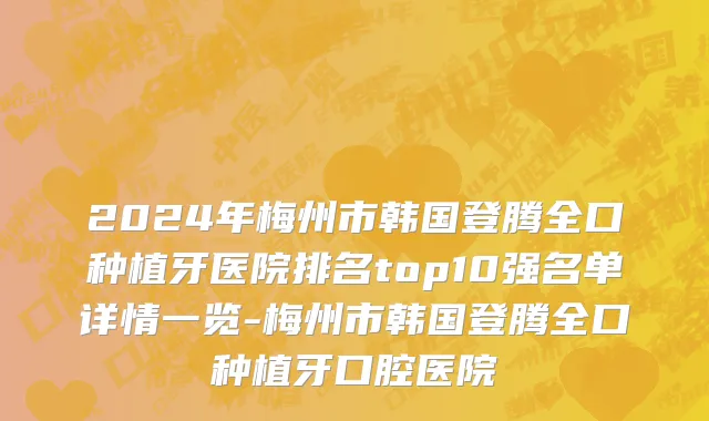 2024年梅州市韩国登腾全口种植牙医院排名top10强名单详情一览-梅州市韩国登腾全口种植牙口腔医院