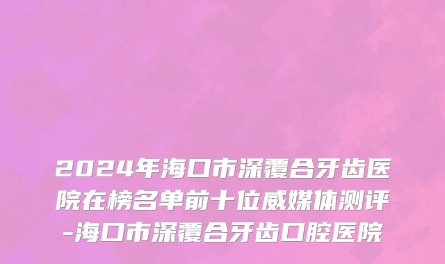 2024年海口市深覆合牙齿医院在榜名单前十位威媒体测评-海口市深覆合牙齿口腔医院