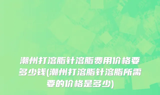 潮州打溶脂针溶脂费用价格要多少钱(潮州打溶脂针溶脂所需要的价格是多少)