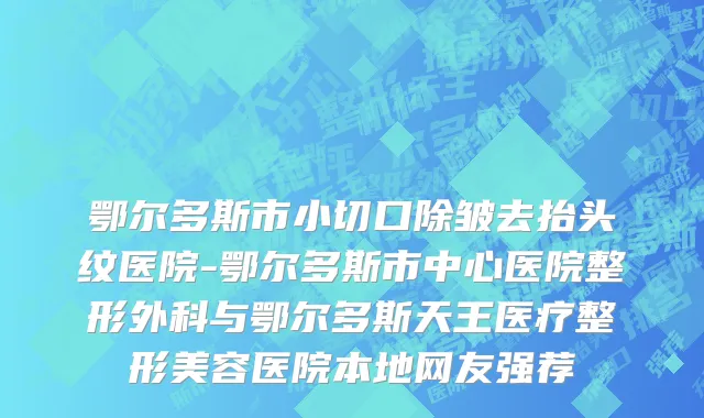 鄂尔多斯市小切口除皱去抬头纹医院-鄂尔多斯市中心医院整形外科与鄂尔多斯天王医疗整形美容医院本地网友强荐