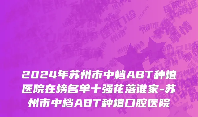 2024年苏州市中档ABT种植医院在榜名单十强花落谁家-苏州市中档ABT种植口腔医院