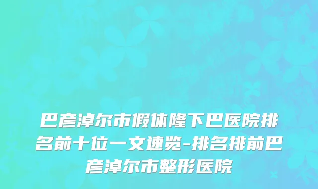 巴彦淖尔市假体隆下巴医院排名前十位一文速览-排名排前巴彦淖尔市整形医院