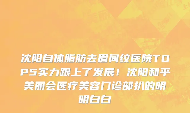 沈阳自体脂肪去眉间纹医院TOP5实力跟上了发展！沈阳和平美丽会医疗美容门诊部扒的明明白白