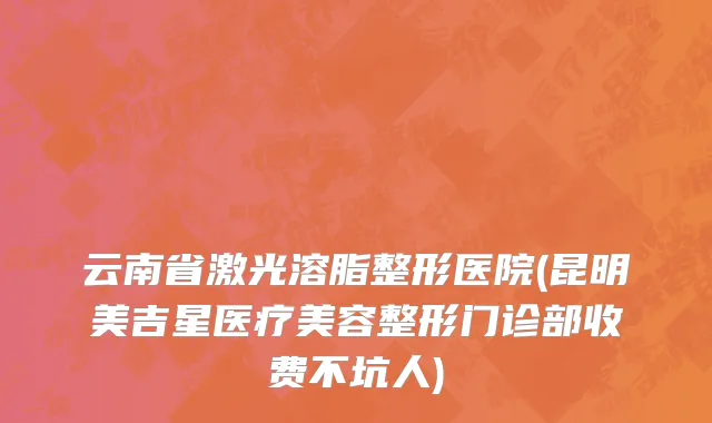 云南省激光溶脂整形医院(昆明美吉星医疗美容整形门诊部收费不坑人)