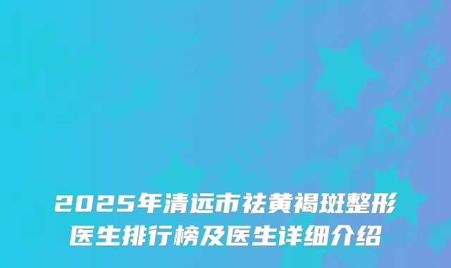 2025年清远市祛黄褐斑整形医生排行榜及医生详细介绍