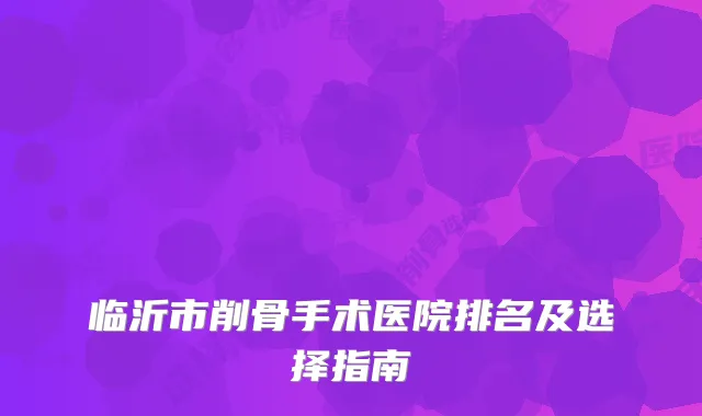 临沂市削骨手术医院排名及选择指南