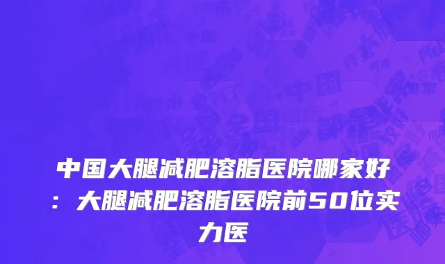 中国大腿减肥溶脂医院哪家好：大腿减肥溶脂医院前50位实力医