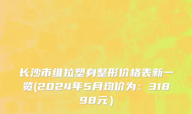 长沙市维拉塑身整形价格表新一览(2024年5月均价为：31898元）