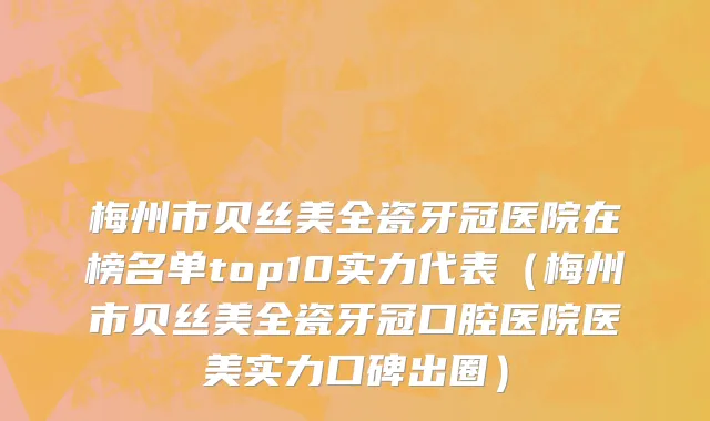 梅州市贝丝美全瓷牙冠医院在榜名单top10实力代表（梅州市贝丝美全瓷牙冠口腔医院医美实力口碑出圈）