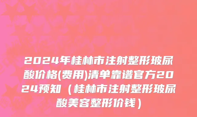 2024年桂林市注射整形玻尿酸价格(费用)清单靠谱官方2024预知（桂林市注射整形玻尿酸美容整形价钱）