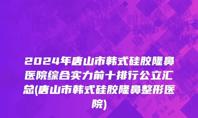 2024年唐山市韩式硅胶隆鼻医院综合实力前十排行公立汇总(唐山市韩式硅胶隆鼻整形医院)