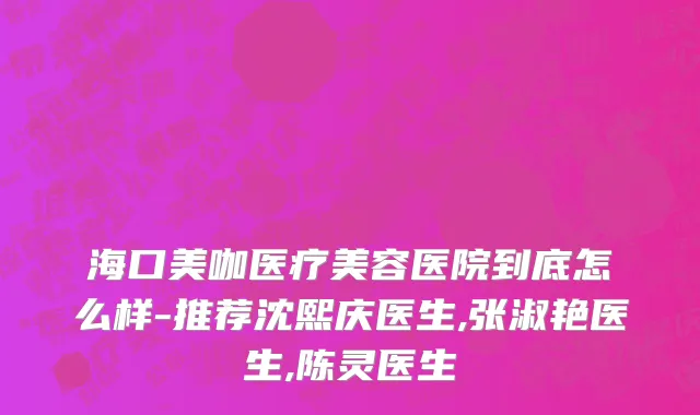海口美咖医疗美容医院到底怎么样-推荐沈熙庆医生,张淑艳医生,陈灵医生