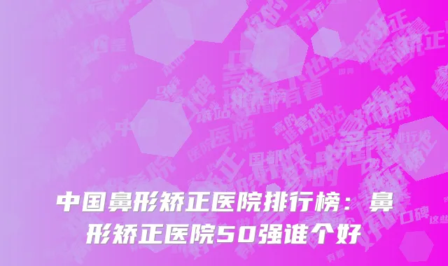 中国鼻形矫正医院排行榜：鼻形矫正医院50强谁个好