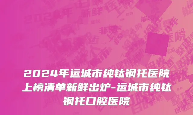 2024年运城市纯钛钢托医院上榜清单新鲜出炉-运城市纯钛钢托口腔医院