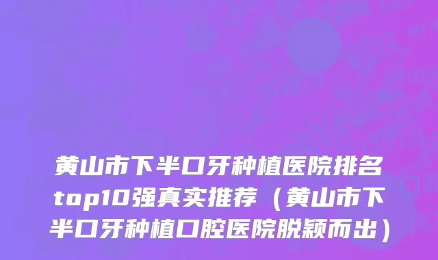 黄山市下半口牙种植医院排名top10强真实推荐（黄山市下半口牙种植口腔医院脱颖而出）