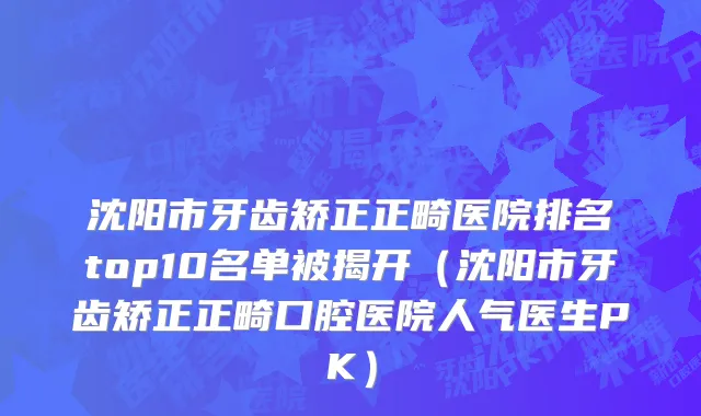 沈阳市牙齿矫正正畸医院排名top10名单被揭开（沈阳市牙齿矫正正畸口腔医院人气医生PK）