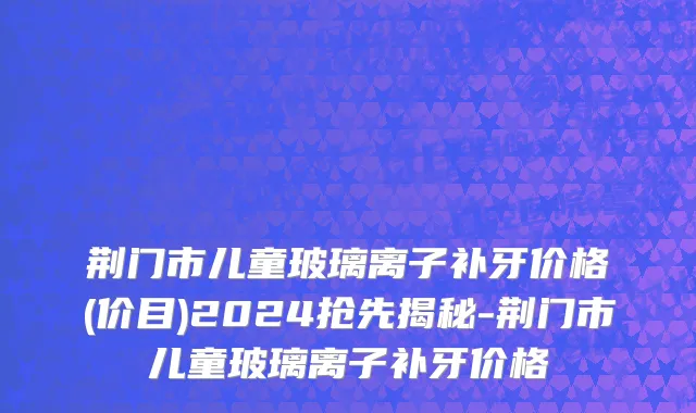 荆门市儿童玻璃离子补牙价格(价目)2024抢先揭秘-荆门市儿童玻璃离子补牙价格