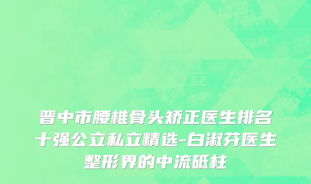 晋中市腰椎骨头矫正医生排名十强公立私立精选-白淑芬医生整形界的中流砥柱