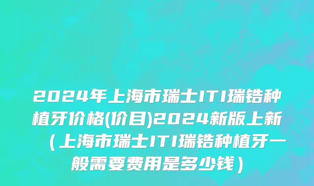 2024年上海市瑞士ITI瑞锆种植牙价格(价目)2024新版上新（上海市瑞士ITI瑞锆种植牙一般需要费用是多少钱）