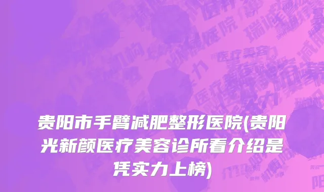 贵阳市手臂减肥整形医院(贵阳光新颜医疗美容诊所看介绍是凭实力上榜)