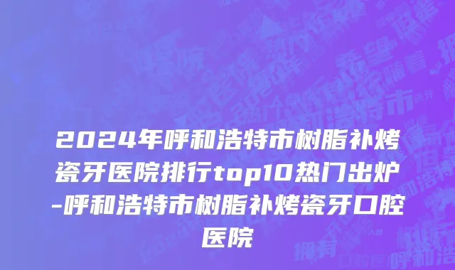 2024年呼和浩特市树脂补烤瓷牙医院排行top10热门出炉-呼和浩特市树脂补烤瓷牙口腔医院