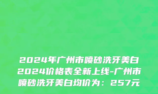 2024年广州市喷砂洗牙美白2024价格表全新上线-广州市喷砂洗牙美白均价为：257元
