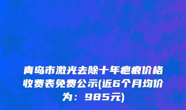 青岛市激光去除十年疤痕价格收费表免费公示(近6个月均价为：985元)