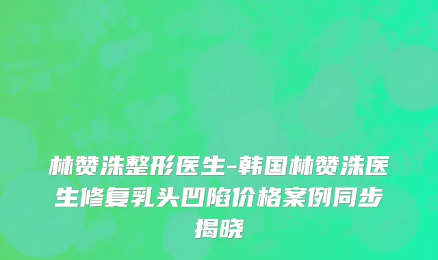 林赞洙整形医生-韩国林赞洙医生修复乳头凹陷价格案例同步揭晓