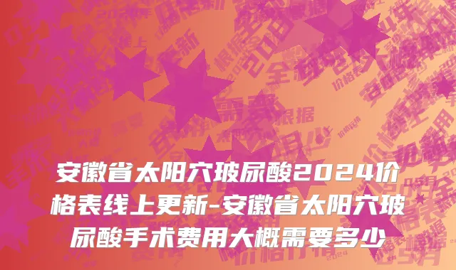 安徽省太阳穴玻尿酸2024价格表线上更新-安徽省太阳穴玻尿酸手术费用大概需要多少