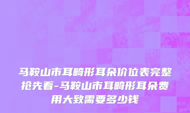 马鞍山市耳畸形耳朵价位表完整抢先看-马鞍山市耳畸形耳朵费用大致需要多少钱