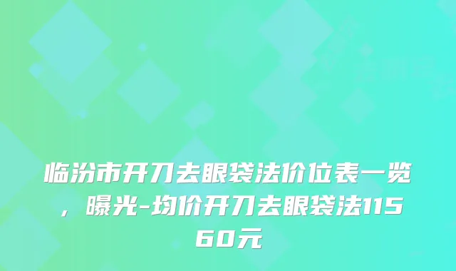 临汾市开刀去眼袋法价位表一览，曝光-均价开刀去眼袋法11560元