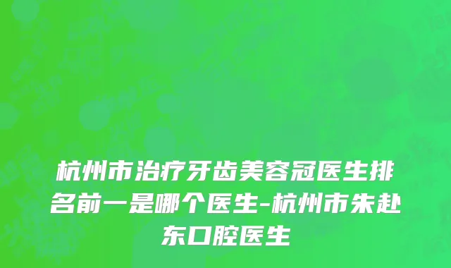 杭州市治疗牙齿美容冠医生排名前一是哪个医生-杭州市朱赴东口腔医生