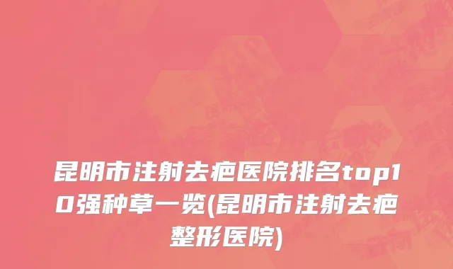 昆明市注射去疤医院排名top10强种草一览(昆明市注射去疤整形医院)