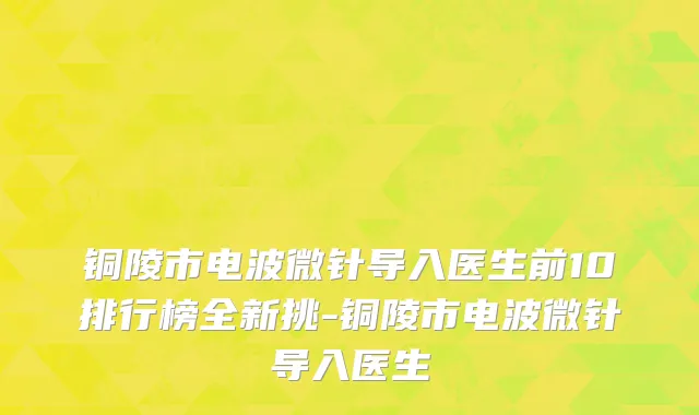 铜陵市电波微针导入医生前10排行榜全新挑-铜陵市电波微针导入医生