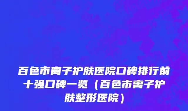 百色市离子护肤医院口碑排行前十强口碑一览（百色市离子护肤整形医院）