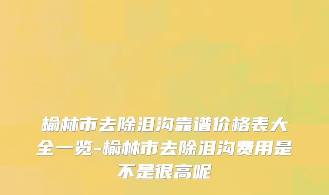 榆林市去除泪沟靠谱价格表大全一览-榆林市去除泪沟费用是不是很高呢
