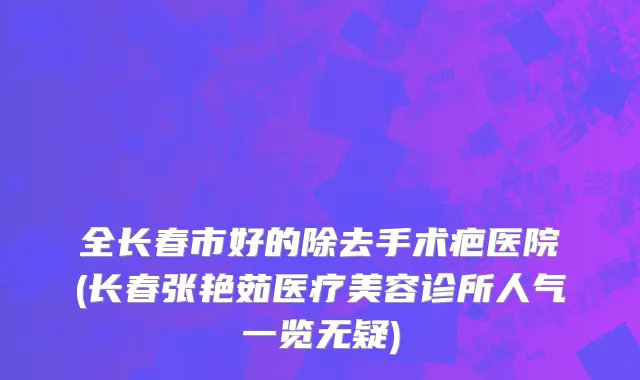 全长春市好的除去手术疤医院(长春张艳茹医疗美容诊所人气一览无疑)