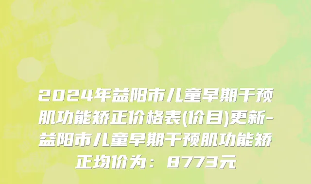 2024年益阳市儿童早期干预肌功能矫正价格表(价目)更新-益阳市儿童早期干预肌功能矫正均价为：8773元