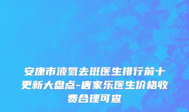 安康市液氮去斑医生排行前十更新大盘点-唐家乐医生价格收费合理可查