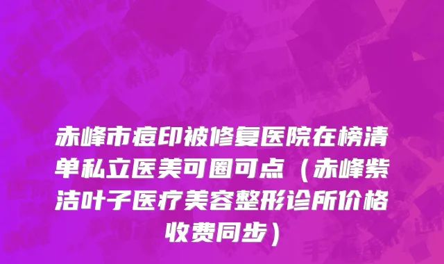 赤峰市痘印被修复医院在榜清单私立医美可圈可点（赤峰紫洁叶子医疗美容整形诊所价格收费同步）