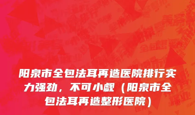 阳泉市全包法耳再造医院排行实力强劲，不可小觑（阳泉市全包法耳再造整形医院）