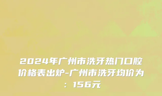 2024年广州市洗牙热门口腔价格表出炉-广州市洗牙均价为：156元