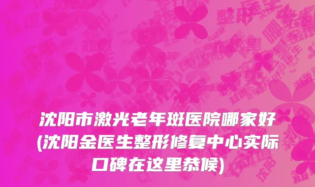 沈阳市激光老年斑医院哪家好(沈阳金医生整形修复中心实际口碑在这里恭候)