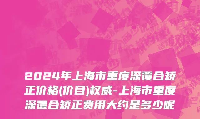 2024年上海市重度深覆合矫正价格(价目)权威-上海市重度深覆合矫正费用大约是多少呢