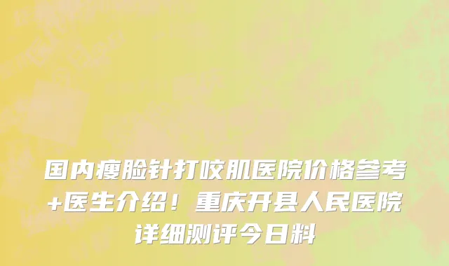 国内瘦脸针打咬肌医院价格参考+医生介绍!重庆开县人民医院详细测评今日料