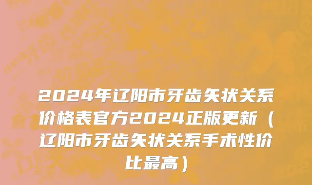 2024年辽阳市牙齿矢状关系价格表官方2024正版更新（辽阳市牙齿矢状关系手术性价比最高）