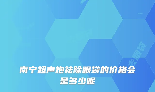 南宁超声炮祛除眼袋的价格会是多少呢