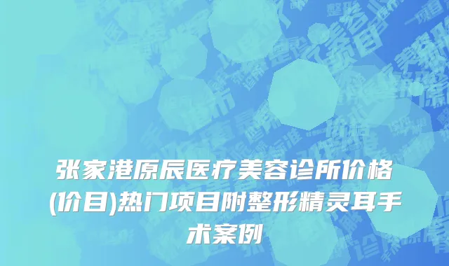 张家港原辰医疗美容诊所价格(价目)热门项目附整形精灵耳手术案例
