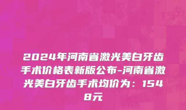 2024年河南省激光美白牙齿手术价格表新版公布-河南省激光美白牙齿手术均价为：1548元